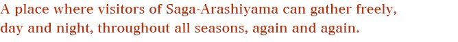 A place where visitors of Saga-Arashiyama can gather freely, day and night, throughout all seasons, again and again. 